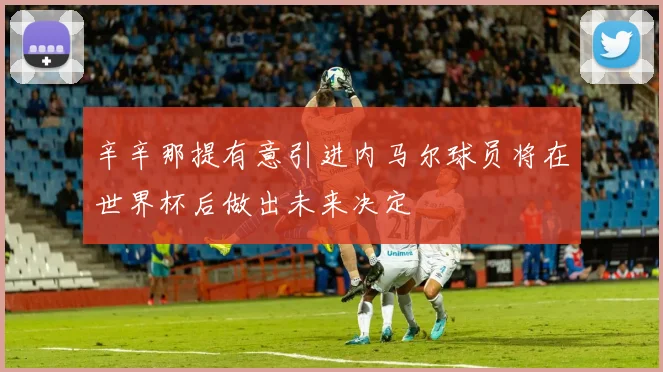 辛辛那提有意引进内马尔球员将在世界杯后做出未来决定