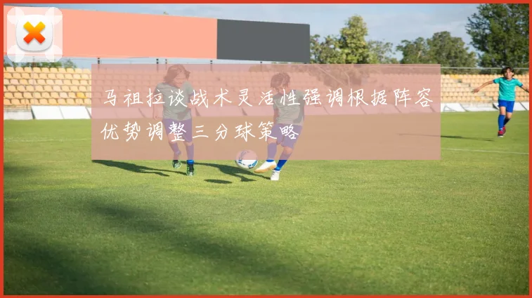 马祖拉谈战术灵活性强调根据阵容优势调整三分球策略