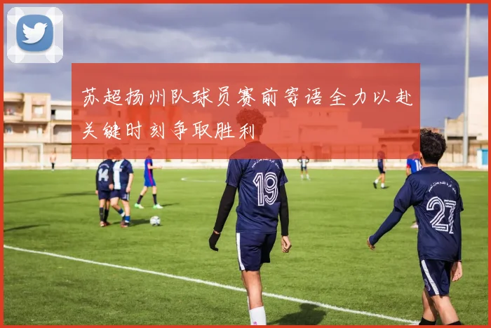 苏超扬州队球员赛前寄语全力以赴关键时刻争取胜利