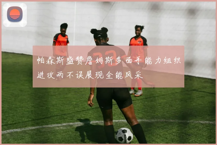 帕森斯盛赞詹姆斯多面手能力组织进攻两不误展现全能风采
