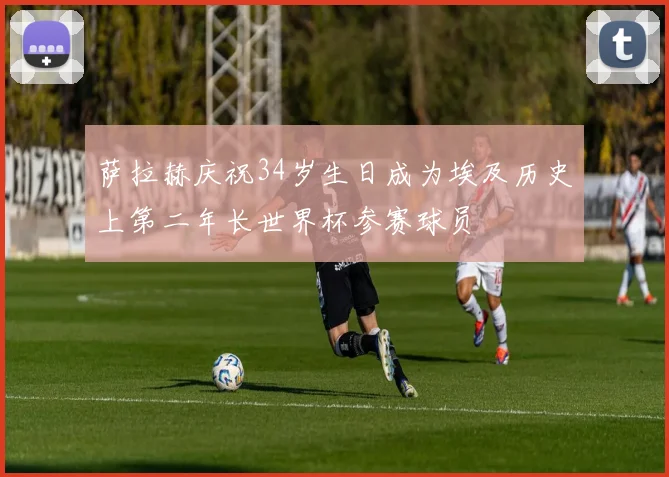 萨拉赫庆祝34岁生日成为埃及历史上第二年长世界杯参赛球员