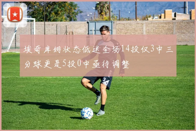 埃奇库姆状态低迷全场14投仅3中三分球更是5投0中亟待调整