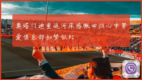 奥塔门迪重返河床感慨回归心中挚爱俱乐部如梦似幻