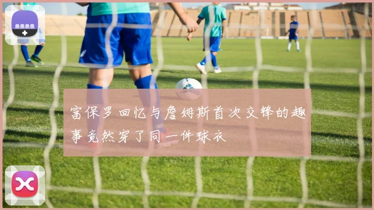 富保罗回忆与詹姆斯首次交锋的趣事竟然穿了同一件球衣
