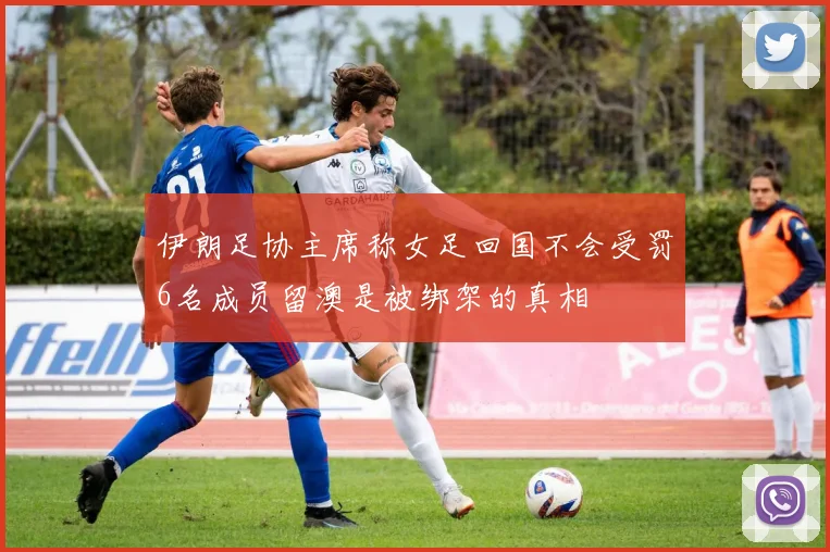 伊朗足协主席称女足回国不会受罚6名成员留澳是被绑架的真相