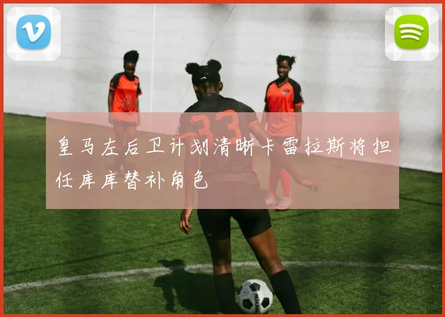 皇马左后卫计划清晰卡雷拉斯将担任库库替补角色