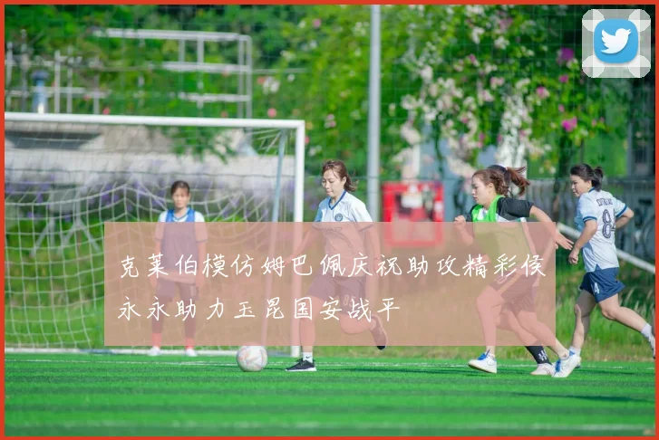 克莱伯模仿姆巴佩庆祝助攻精彩侯永永助力玉昆国安战平
