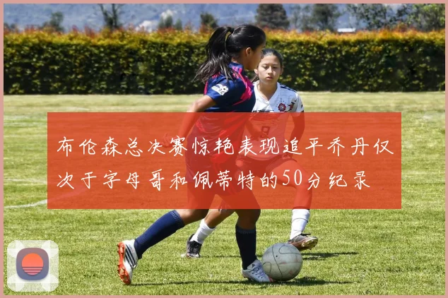 布伦森总决赛惊艳表现追平乔丹仅次于字母哥和佩蒂特的50分纪录