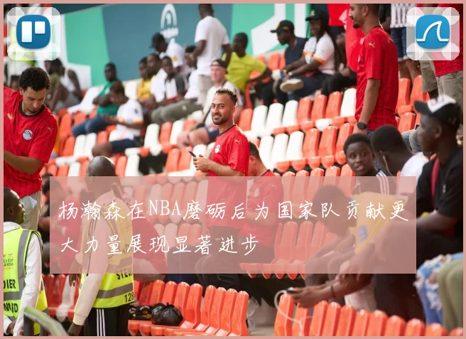 杨瀚森在NBA磨砺后为国家队贡献更大力量展现显著进步