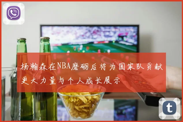 杨瀚森在NBA磨砺后将为国家队贡献更大力量与个人成长展示
