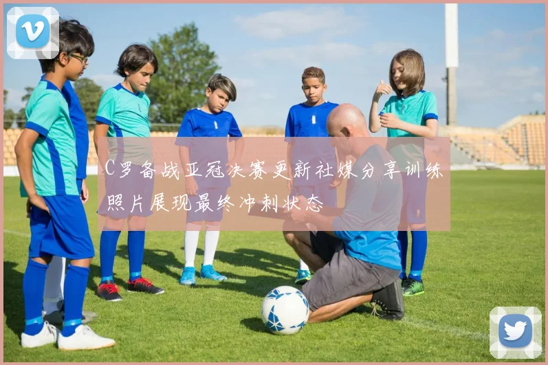 C罗备战亚冠决赛更新社媒分享训练照片展现最终冲刺状态
