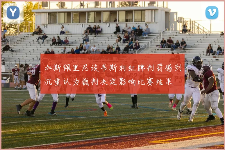 加斯佩里尼谈韦斯利红牌判罚感到沉重认为裁判决定影响比赛结果