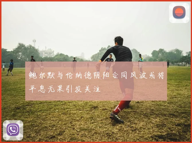 鲍尔默与伦纳德阴阳合同风波或将平息无果引发关注