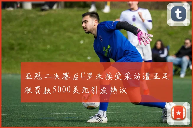 亚冠二决赛后C罗未接受采访遭亚足联罚款5000美元引发热议
