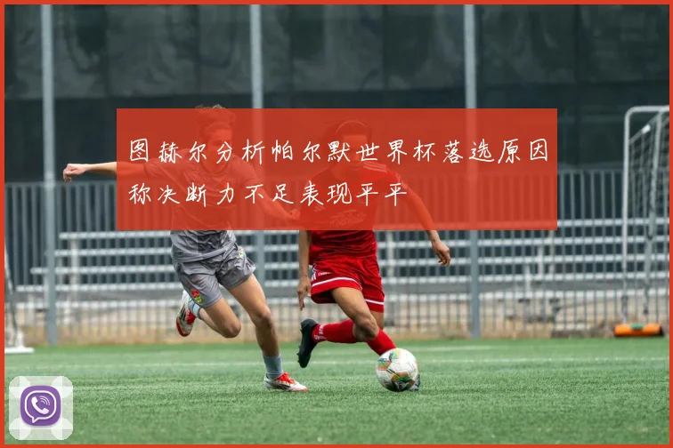 图赫尔分析帕尔默世界杯落选原因称决断力不足表现平平