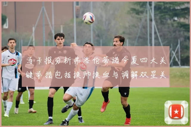 马卡报分析弗洛伦蒂诺今夏四大关键举措包括换帅换血与调解双星关系