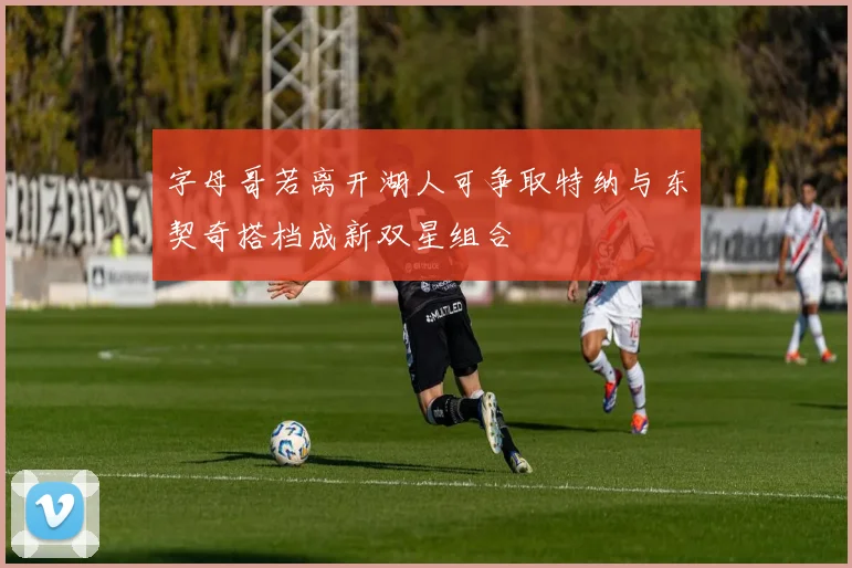 字母哥若离开湖人可争取特纳与东契奇搭档成新双星组合